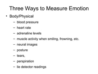 Three Ways to Measure Emotion Body/Physical  blood pressure heart rate adrenaline levels muscle activity when smiling, frowning, etc. neural images posture tears,  perspiration lie detector readings 