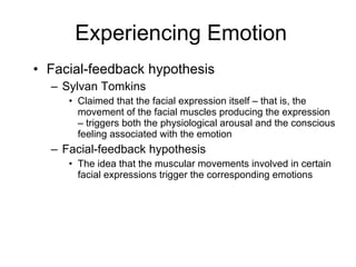 Experiencing Emotion Facial-feedback hypothesis Sylvan Tomkins Claimed that the facial expression itself – that is, the movement of the facial muscles producing the expression – triggers both the physiological arousal and the conscious feeling associated with the emotion Facial-feedback hypothesis The idea that the muscular movements involved in certain facial expressions trigger the corresponding emotions 