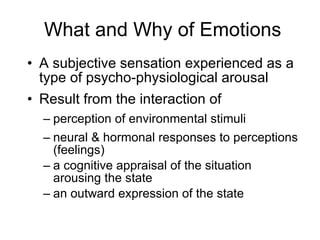What and Why of Emotions A subjective sensation experienced as a type of psycho-physiological arousal Result from the interaction of perception of environmental stimuli neural & hormonal responses to perceptions (feelings) a cognitive appraisal of the situation arousing the state an outward expression of the state 