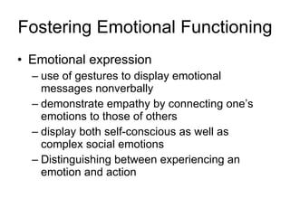 Fostering Emotional Functioning Emotional expression use of gestures to display emotional messages nonverbally demonstrate empathy by connecting one’s emotions to those of others display both self-conscious as well as complex social emotions Distinguishing between experiencing an emotion and action 