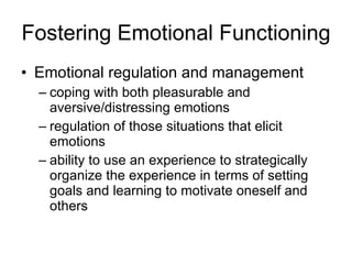 Fostering Emotional Functioning Emotional regulation and management coping with both pleasurable and aversive/distressing emotions  regulation of those situations that elicit emotions ability to use an experience to strategically organize the experience in terms of setting goals and learning to motivate oneself and others 