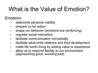 What is the Value of Emotion? Emotions  determine personal viability prepare us for action shape our behavior (emotions are reinforcing) regulate social interaction facilitate communication nonverbally facilitate adult-child relations and thus development make life worth living by adding value to experience allow us to respond flexibly to our environment (approaching good, avoiding bad)   