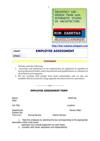 1




                                                          http://kon-zabetas.blogspot.com

 SUBJECT:                   EMPLOYEE ASSESSMENT
             - …..
 ATTACH:     - …..

                                           STATEMENT

      I hereby state the following:
   1. Associates and employees of our organization are registered in members of
      local professional bodies which assessments and qualifications at a lifetime for
      all architects and engineers.
   2. We are working with people from local communities and we also can
      establish effective teams by using regularly the above form for assessment.


                             ----------------------- Page 1-----------------------



                       EMPLOYEE ASSESSMENT FORM


Name:                                                                                CWID No:
Date:

Job Title:                                                                           Location:

Department:                                                                            Review Date:
Position No:
This is an:          Annual Review                          Interim Review

       1. Rate the employee by selecting the box corresponding to the appropriate
description which most nearly
           expresses your overall judgement on each factor.
       2. Consider each factor separately and independently.
 