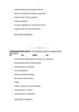 3

  •   Understanding and knowledge of the job:
  •
  •   Ability to complete work without supervision:
  •
  •   Follows proper safety procedures:
  •
  •   Analyses problems:
  •
  •   Provides suggestions for work improvement:
  •
  •   Employs tools of the job competently:
  •


      ADDITIONAL COMMENTS:




                            ----------------------- Page 2-----------------------


COMMUNICATION SKILLS – How effectively does the employee share
information?
EE           ME        DNME               NA

  •   Communication with supervisor (keeps sup. Informed):
  •
  •   Demonstrates effective listening skills:
  •
  •   Asks questions as necessary:
  •
  •   Tact and diplomacy:
  •
  •   Shares information willingly:
  •
  •   Non-verbal communication:
  •
  •   E-Mail:
  •
  •   Written expression (e-mail excluded):
  •
  •   Oral expression in person:
  •
  •   Oral expression on telephone:
  •


      ADDITIONAL COMMENTS:
 