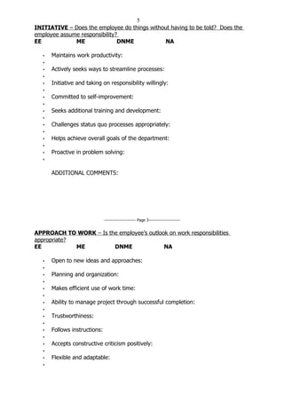 5
INITIATIVE – Does the employee do things without having to be told? Does the
employee assume responsibility?
EE            ME               DNME           NA

   •   Maintains work productivity:
   •
   •   Actively seeks ways to streamline processes:
   •
   •   Initiative and taking on responsibility willingly:
   •
   •   Committed to self-improvement:
   •
   •   Seeks additional training and development:
   •
   •   Challenges status quo processes appropriately:
   •
   •   Helps achieve overall goals of the department:
   •
   •   Proactive in problem solving:
   •


       ADDITIONAL COMMENTS:




                               ----------------------- Page 3-----------------------


APPROACH TO WORK – Is the employee’s outlook on work responsibilities
appropriate?
EE           ME         DNME               NA

   •   Open to new ideas and approaches:
   •
   •   Planning and organization:
   •
   •   Makes efficient use of work time:
   •
   •   Ability to manage project through successful completion:
   •
   •   Trustworthiness:
   •
   •   Follows instructions:
   •
   •   Accepts constructive criticism positively:
   •
   •   Flexible and adaptable:
   •
 