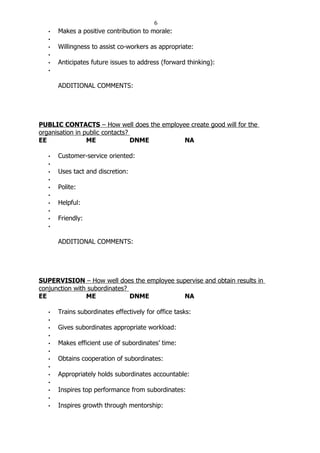6
   •   Makes a positive contribution to morale:
   •
   •   Willingness to assist co-workers as appropriate:
   •
   •   Anticipates future issues to address (forward thinking):
   •


       ADDITIONAL COMMENTS:




PUBLIC CONTACTS – How well does the employee create good will for the
organisation in public contacts?
EE               ME              DNME      NA

   •   Customer-service oriented:
   •
   •   Uses tact and discretion:
   •
   •   Polite:
   •
   •   Helpful:
   •
   •   Friendly:
   •


       ADDITIONAL COMMENTS:




SUPERVISION – How well does the employee supervise and obtain results in
conjunction with subordinates?
EE              ME             DNME         NA

   •   Trains subordinates effectively for office tasks:
   •
   •   Gives subordinates appropriate workload:
   •
   •   Makes efficient use of subordinates’ time:
   •
   •   Obtains cooperation of subordinates:
   •
   •   Appropriately holds subordinates accountable:
   •
   •   Inspires top performance from subordinates:
   •
   •   Inspires growth through mentorship:
 