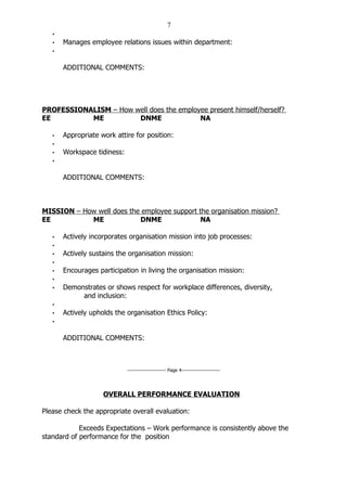 7
   •
   •   Manages employee relations issues within department:
   •


       ADDITIONAL COMMENTS:




PROFESSIONALISM – How well does the employee present himself/herself?
EE         ME          DNME               NA

   •   Appropriate work attire for position:
   •
   •   Workspace tidiness:
   •


       ADDITIONAL COMMENTS:



MISSION – How well does the employee support the organisation mission?
EE          ME             DNME               NA

   •   Actively incorporates organisation mission into job processes:
   •
   •   Actively sustains the organisation mission:
   •
   •   Encourages participation in living the organisation mission:
   •
   •   Demonstrates or shows respect for workplace differences, diversity,
            and inclusion:
   •
   •   Actively upholds the organisation Ethics Policy:
   •


       ADDITIONAL COMMENTS:



                             ----------------------- Page 4-----------------------




                    OVERALL PERFORMANCE EVALUATION

Please check the appropriate overall evaluation:

            Exceeds Expectations – Work performance is consistently above the
standard of performance for the position
 