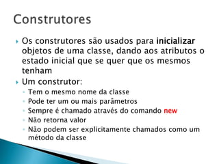  Os construtores são usados para inicializar
objetos de uma classe, dando aos atributos o
estado inicial que se quer que os mesmos
tenham
 Um construtor:
◦ Tem o mesmo nome da classe
◦ Pode ter um ou mais parâmetros
◦ Sempre é chamado através do comando new
◦ Não retorna valor
◦ Não podem ser explicitamente chamados como um
método da classe
 