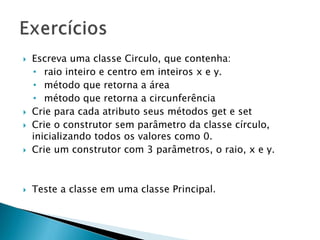  Escreva uma classe Circulo, que contenha:
• raio inteiro e centro em inteiros x e y.
• método que retorna a área
• método que retorna a circunferência
 Crie para cada atributo seus métodos get e set
 Crie o construtor sem parâmetro da classe círculo,
inicializando todos os valores como 0.
 Crie um construtor com 3 parâmetros, o raio, x e y.
 Teste a classe em uma classe Principal.
 