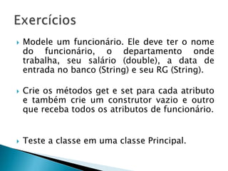  Modele um funcionário. Ele deve ter o nome
do funcionário, o departamento onde
trabalha, seu salário (double), a data de
entrada no banco (String) e seu RG (String).
 Crie os métodos get e set para cada atributo
e também crie um construtor vazio e outro
que receba todos os atributos de funcionário.
 Teste a classe em uma classe Principal.
 