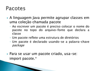  A linguagem Java permite agrupar classes em
uma coleção chamada pacote
◦ Ao escrever um pacote é preciso colocar o nome do
pacote no topo do arquivo-fonte que declara a
classe
◦ Um pacote reflete uma estrutura de diretórios
◦ Um pacote é declarado usando-se a palavra-chave
package
 Para se usar um pacote criado, usa-se:
import pacote.*
 