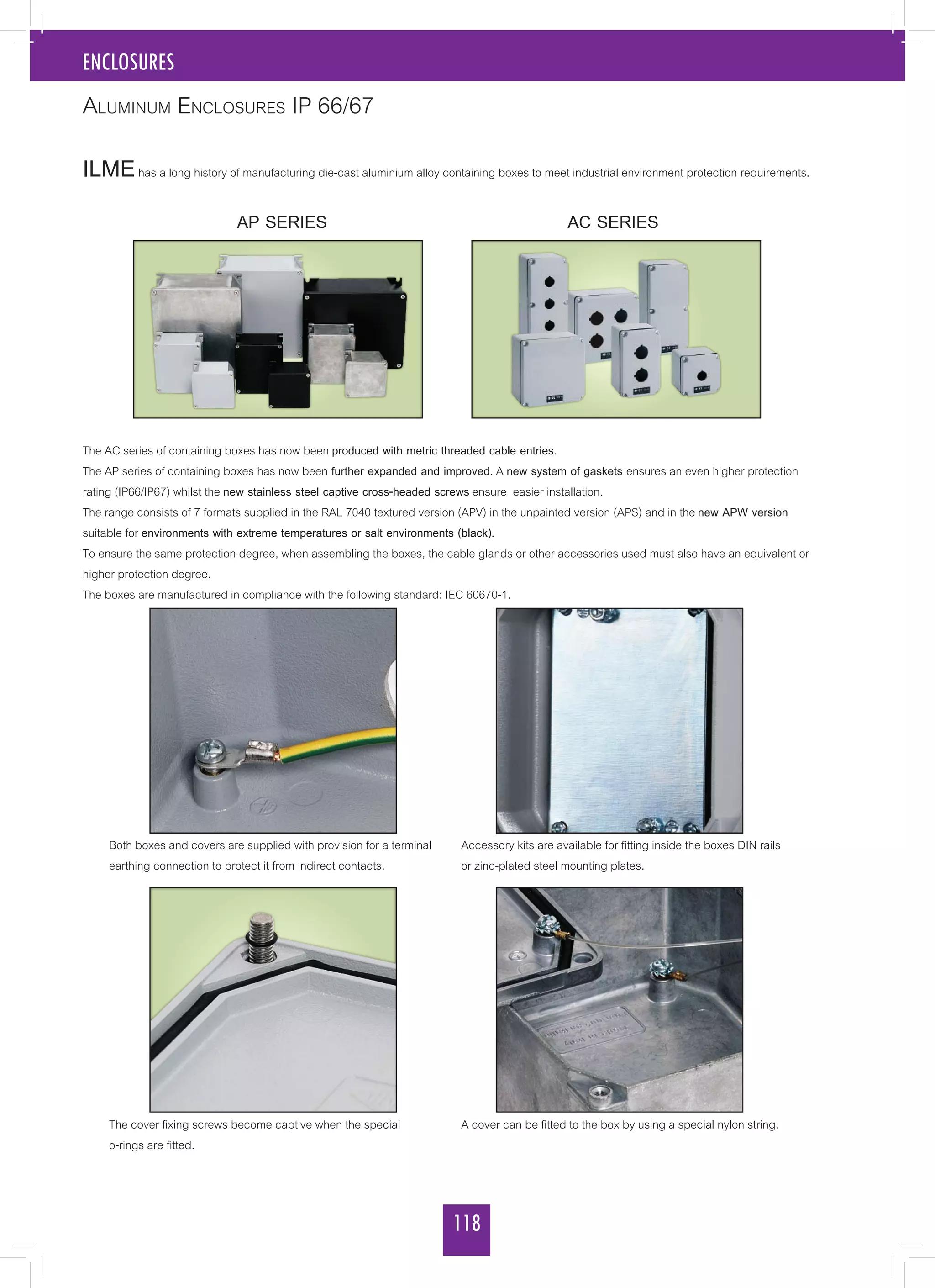 118
ENCLOSURES
ILMEhas a long history of manufacturing die-cast aluminium alloy containing boxes to meet industrial environment protection requirements.
			 AP SERIES 	 		 	 AC SERIES
The AC series of containing boxes has now been produced with metric threaded cable entries.
The AP series of containing boxes has now been further expanded and improved. A new system of gaskets ensures an even higher protection
rating (IP66/IP67) whilst the new stainless steel captive cross-headed screws ensure easier installation.
The range consists of 7 formats supplied in the RAL 7040 textured version (APV) in the unpainted version (APS) and in the new APW version
suitable for environments with extreme temperatures or salt environments (black).
To ensure the same protection degree, when assembling the boxes, the cable glands or other accessories used must also have an equivalent or
higher protection degree.
The boxes are manufactured in compliance with the following standard: IEC 60670-1.
Aluminum Enclosures IP 66/67
Both boxes and covers are supplied with provision for a terminal
earthing connection to protect it from indirect contacts.
The cover fixing screws become captive when the special
o-rings are fitted.
Accessory kits are available for fitting inside the boxes DIN rails
or zinc-plated steel mounting plates.
A cover can be fitted to the box by using a special nylon string.
 