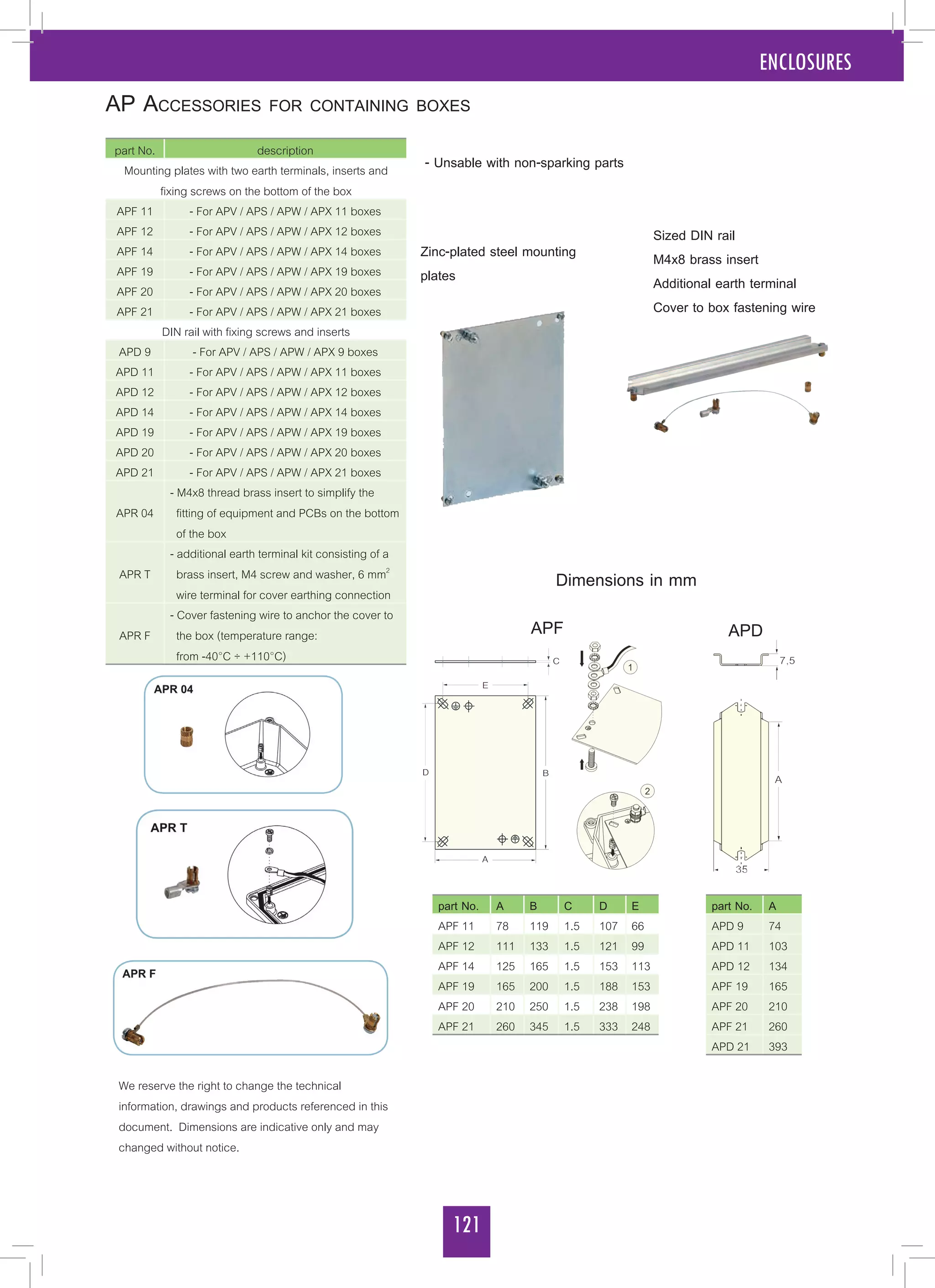 121
ENCLOSURES
AP Accessories for containing boxes
part No. description
Mounting plates with two earth terminals, inserts and
fixing screws on the bottom of the box
APF 11 - For APV / APS / APW / APX 11 boxes
APF 12 - For APV / APS / APW / APX 12 boxes
APF 14 - For APV / APS / APW / APX 14 boxes
APF 19 - For APV / APS / APW / APX 19 boxes
APF 20 - For APV / APS / APW / APX 20 boxes
APF 21 - For APV / APS / APW / APX 21 boxes
DIN rail with fixing screws and inserts
APD 9 - For APV / APS / APW / APX 9 boxes
APD 11 - For APV / APS / APW / APX 11 boxes
APD 12 - For APV / APS / APW / APX 12 boxes
APD 14 - For APV / APS / APW / APX 14 boxes
APD 19 - For APV / APS / APW / APX 19 boxes
APD 20 - For APV / APS / APW / APX 20 boxes
APD 21 - For APV / APS / APW / APX 21 boxes
APR 04
- M4x8 thread brass insert to simplify the
fitting of equipment and PCBs on the bottom
of the box
APR T
- additional earth terminal kit consisting of a
brass insert, M4 screw and washer, 6 mm2
wire terminal for cover earthing connection
APR F
- Cover fastening wire to anchor the cover to
the box (temperature range:
from -40°C ÷ +110°C)
- Unsable with non-sparking parts
We reserve the right to change the technical
information, drawings and products referenced in this
document. Dimensions are indicative only and may
changed without notice.
part No. A B C D E
APF 11 78 119 1.5 107 66
APF 12 111 133 1.5 121 99
APF 14 125 165 1.5 153 113
APF 19 165 200 1.5 188 153
APF 20 210 250 1.5 238 198
APF 21 260 345 1.5 333 248
part No. A
APD 9 74
APD 11 103
APD 12 134
APF 19 165
APF 20 210
APF 21 260
APD 21 393
Zinc-plated steel mounting
plates
Sized DIN rail
M4x8 brass insert
Additional earth terminal
Cover to box fastening wire
Dimensions in mm
APF APD
 