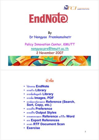 By
       Dr Nongyao Premkamolnetr

    Policy Innovation Center, KMUTT
         nongyao.pre@kmutt.ac.th
            2 November 2007




                   หัวขอ
•    โปรแกรม EndNote
•    การสราง Library
•    การเพิ่มขอมูลเขา Library
•    การเพิ่ม Images, PDF
•    การจัดการกับรายการ Reference (Search,
     Sort, Copy, etc.)
•    การแกไข Preference
•    การแกไข Output Styles
•    การแทรกรายการ Reference มาไวใน Word
•    การ Export References
•    การทํา RTF Document Scan
•    Exercise
                                             2