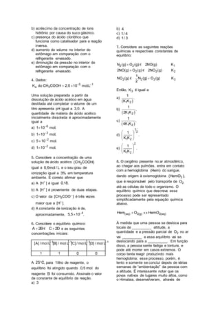 b) acréscimo da concentração de íons
hidrônio por causa do suco gástrico.
c) presença do ácido clorídrico que
funciona como catalisador para a reação
inversa.
d) aumento do volume no interior do
estômago em comparação com o
refrigerante envasado.
e) diminuição da pressão no interior do
estômago em comparação com o
refrigerante envasado.
4. Dados:
5 1
a 3K do CH COOH 2,0 10 mol.L 
 
Uma solução preparada a partir da
dissolução de ácido acético em água
destilada até completar o volume de um
litro apresenta pH igual a 3,0. A
quantidade de matéria de ácido acético
inicialmente dissolvida é aproximadamente
igual a
a) 6
1 10 mol.

b) 3
1 10 mol.

c) 2
5 10 mol.

d) 2
1 10 mol.

5. Considere a concentração de uma
solução de ácido acético 3(CH COOH)
igual a 0,6mol / L e o seu grau de
ionização igual a 3% em temperatura
ambiente. É correto afirmar que
a) A [H ]
é igual 0,18.
b) A [H ]
é proveniente de duas etapas.
c) O valor da 3[CH COO ]
é três vezes
maior que a [H ].
d) A constante de ionização é de,
aproximadamente,
4
5,5 10 .

6. Considere o equilíbrio químico:
A 2B C 2D € e as seguintes
concentrações iniciais:
1
[A] / mo L
l 1
[B] / mo L
l 1
[C] / mo L
l 1
[D] / mo L
l
1 1 0 0
A 25 C, para 1litro de reagente, o
equilíbrio foi atingido quando 0,5 mol do
reagente B foi consumido. Assinale o valor
da constante de equilíbrio da reação.
a) 3
b) 4
c) 1/ 4
d) 1/ 3
7. Considere as seguintes reações
químicas e respectivas constantes de
equilíbrio:
2 2 1
2 2 2
2 2 2 3
N (g) O (g) 2NO(g) K
2NO(g) O (g) 2NO (g) K
1
NO (g) N (g) O (g) K
2



€
€
€
Então, 3K é igual a
a)
 1 2
1
.
K K
b)
 1 2
1
.
2K K
c)
 1 2
1
.
4K K
d)
1
2
1 2
1
.
K K
 
 
 
e)
2
1 2
1
.
K K
 
 
 
8. O oxigênio presente no ar atmosférico,
ao chegar aos pulmões, entra em contato
com a hemoglobina (Hem) do sangue,
dando origem à oxiemoglobina 2(HemO ),
que é responsável pelo transporte de 2O
até as células de todo o organismo. O
equilíbrio químico que descreve esse
processo pode ser representado
simplificadamente pela equação química
abaixo.
(aq) 2(g) 2(aq)Hem O HemO 
À medida que uma pessoa se desloca para
locais de __________ altitude, a
quantidade e a pressão parcial de 2O no ar
vai __________ e esse equilíbrio vai se
deslocando para a __________. Em função
disso, a pessoa sente fadiga e tontura, e
pode até morrer em casos extremos. O
corpo tenta reagir produzindo mais
hemoglobina; esse processo, porém, é
lento e somente se conclui depois de várias
semanas de “ambientação” da pessoa com
a altitude. É interessante notar que os
povos nativos de lugares muito altos, como
o Himalaia, desenvolveram, através de
 