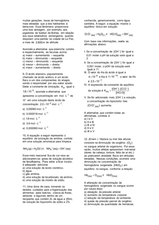 muitas gerações, taxas de hemoglobina
mais elevadas que a dos habitantes à
beira-mar. Esse fenômeno proporciona
uma boa vantagem, por exemplo, aos
jogadores de futebol da Bolívia, em relação
aos seus adversários estrangeiros, quando
disputam uma partida na cidade de La Paz,
a mais de 3.600m de altitude.
Assinale a alternativa que preenche correta
e respectivamente, as lacunas acima.
a) maior – aumentando – esquerda
b) maior – diminuindo – esquerda
c) menor – diminuindo – esquerda
d) menor – diminuindo – direita
e) maior – aumentando – direita
9. O ácido etanoico, popularmente
chamado de ácido acético, é um ácido
fraco e um dos componentes do vinagre,
sendo o responsável por seu sabor azedo.
Dada a constante de ionização, aK , igual a
5
1,8 10 ,
 assinale a alternativa que
apresenta a concentração em 1
mo L
l de
H
em uma solução deste ácido de
concentração 2 1
2,0 10 mo L . 
 l
a) 1
0,00060 mo L
l
b) 1
0,000018 mo L
l
c) 1
1,8 mo L
l
d) 1
3,6 mo L
l
e) 1
0,000060 mo L
l
10. A equação a seguir representa o
equilíbrio de ionização da amônia, contida
em uma solução amoniacal para limpeza:
3 2 4NH (g) H O( ) NH (aq) OH (aq) 
 l €
Esse meio reacional fica de cor rosa ao
adicionarem-se gotas de solução alcoólica
de fenolftaleína. Para voltar a ficar incolor,
é adequado adicionar
a) uma solução de ácido clorídrico.
b) água.
c) gás amônia.
d) uma solução de bicarbonato de amônio.
e) uma solução de cloreto de sódio.
11. Uma dona de casa, tomando os
devidos cuidados para a higienização dos
alimentos, após lavá-los, coloca as frutas,
verduras e legumes dentro de um
recipiente que contém 2L de água e 20mL
de solução de hipoclorito de sódio a 2%
conhecida, genericamente, como água
sanitária. A seguir, a equação mostra o
equilíbrio iônico em solução:
(aq) 2 ( ) (aq) (aq)C O H O HC O OH 
 ll € l
Com base nas informações, avalie as
afirmações abaixo:
I. Se a concentração de [OH ]
for igual a
0,01 molar o pH da solução será igual a
2.
II. Se a concentração de [OH ]
for igual a
0,001 molar, o pOH da solução será
igual a 11.
III. O valor do Ka do ácido é igual a
8
4 10
 e Kw é 14
1 10 ,
 o valor de Kb
é 7
2,5 10 .

IV. A expressão da constante de equilíbrio
da solução é eq
[OH ] [C O ]
K .
[HC O]
 


l
l
V. Se for adicionado mais [OH ]
a solução,
a concentração do hipoclorito livre
(aq)(C O )
l aumenta.
A alternativa que contém todas as
afirmativas corretas é:
a) I e V
b) II e III
c) III e IV
d) II e V
e) III e V
12. (Enem ) Hipóxia ou mal das alturas
consiste na diminuição de oxigênio 2(O )
no sangue arterial do organismo. Por essa
razão, muitos atletas apresentam mal-estar
(dores de cabeça, tontura, falta de ar etc.)
ao praticarem atividade física em altitudes
elevadas. Nessas condições, ocorrerá uma
diminuição na concentração de
hemoglobina oxigenada 2(HbO ) em
equilíbrio no sangue, conforme a relação:
(aq) 2(aq) 2(aq)Hb O HbO €
A alteração da concentração de
hemoglobina oxigenada no sangue ocorre
por causa do(a)
a) elevação da pressão arterial.
b) aumento da temperatura corporal.
c) redução da temperatura do ambiente.
d) queda da pressão parcial de oxigênio.
e) diminuição da quantidade de hemácias.
 