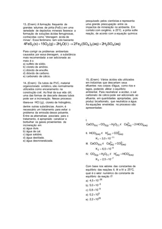13. (Enem) A formação frequente de
grandes volumes de pirita (FeS2) em uma
variedade de depósitos minerais favorece a
formação de soluções ácidas ferruginosas,
conhecidas como “drenagem ácida de
minas”. Esse fenômeno tem sido bastante
pesquisado pelos cientistas e representa
uma grande preocupação entre os
impactos da mineração no ambiente. Em
contato com oxigênio, a 25°C, a pirita sofre
reação, de acordo com a equação química:
2 2 2 2 4 3 2 44FeS (s) 15O (g) 2H O( ) 2Fe (SO ) (aq) 2H SO (aq)   l
Para corrigir os problemas ambientais
causados por essa drenagem, a substância
mais recomendada a ser adicionada ao
meio é o
a) sulfeto de sódio.
b) cloreto de amônio.
c) dióxido de enxofre.
d) dióxido de carbono.
e) carbonato de cálcio.
14. (Enem) Os tubos de PVC, material
organoclorado sintético, são normalmente
utilizados como encanamento na
construção civil. Ao final da sua vida útil,
uma das formas de descarte desses tubos
pode ser a incineração. Nesse processo
libera-se  HC g ,l cloreto de hidrogênio,
dentre outras substâncias. Assim, é
necessário um tratamento para evitar o
problema da emissão desse poluente.
Entre as alternativas possíveis para o
tratamento, é apropriado canalizar e
borbulhar os gases provenientes da
incineração em
a) água dura.
b) água de cal.
c) água salobra.
d) água destilada.
e) água desmineralizada.
15. (Enem) Vários ácidos são utilizados
em indústrias que descartam seus
efluentes nos corpos d'água, como rios e
lagos, podendo afetar o equilíbrio
ambiental. Para neutralizar a acidez, o sal
carbonato de cálcio pode ser adicionado ao
efluente, em quantidades apropriadas, pois
produz bicarbonato, que neutraliza a água.
As equações envolvidas no processo são
apresentadas:
I.
2
3(s) 2(g) 2 ( ) (aq) 3(aq)CaCO CO H O Ca 2 HCO 
  l €
II. 2
3(aq) (aq) 3(aq)HCO H CO  
€
11
1K 3,0 10
 
III. 2 2
3(s) (aq) 3(aq)CaCO Ca CO 
€
9
2K 6,0 10
 
IV. 2(g) 2 ( ) (aq) 3(aq)CO H O H HCO 
 l €
7
3K 2,5 10
 
Com base nos valores das constantes de
equilíbrio das reações II, III e IV a 25 C,
qual é o valor numérico da constante de
equilíbrio da reação I?
a)
26
4,5 10

b)
5
5,0 10

c)
9
0,8 10

d)
5
0,2 10
e)
26
2,2 10
 