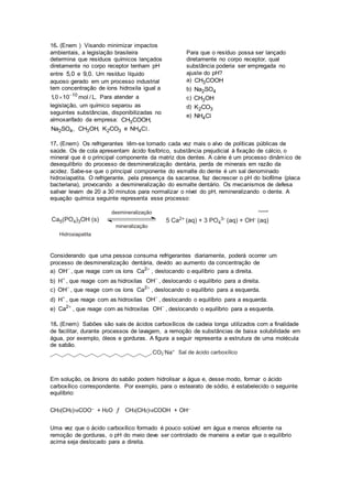 16. (Enem ) Visando minimizar impactos
ambientais, a legislação brasileira
determina que resíduos químicos lançados
diretamente no corpo receptor tenham pH
entre 5,0 e 9,0. Um resíduo líquido
aquoso gerado em um processo industrial
tem concentração de íons hidroxila igual a
10
1,0 10 mol / L.
 Para atender a
legislação, um químico separou as
seguintes substâncias, disponibilizadas no
almoxarifado da empresa: 3CH COOH,
2 4Na SO , 3CH OH, 2 3K CO e 4NH C .l
Para que o resíduo possa ser lançado
diretamente no corpo receptor, qual
substância poderia ser empregada no
ajuste do pH?
a) 3CH COOH
b) 2 4Na SO
c) 3CH OH
d) 2 3K CO
e) 4NH Cl
17. (Enem) Os refrigerantes têm-se tornado cada vez mais o alvo de políticas públicas de
saúde. Os de cola apresentam ácido fosfórico, substância prejudicial à fixação de cálcio, o
mineral que é o principal componente da matriz dos dentes. A cárie é um processo dinâmico de
desequilíbrio do processo de desmineralização dentária, perda de minerais em razão da
acidez. Sabe-se que o principal componente do esmalte do dente é um sal denominado
hidroxiapatita. O refrigerante, pela presença da sacarose, faz decrescer o pH do biofilme (placa
bacteriana), provocando a desmineralização do esmalte dentário. Os mecanismos de defesa
salivar levam de 20 a 30 minutos para normalizar o nível do pH, remineralizando o dente. A
equação química seguinte representa esse processo:
Considerando que uma pessoa consuma refrigerantes diariamente, poderá ocorrer um
processo de desmineralização dentária, devido ao aumento da concentração de
a) OH
, que reage com os íons 2
Ca 
, deslocando o equilíbrio para a direita.
b) H
, que reage com as hidroxilas OH
, deslocando o equilíbrio para a direita.
c) OH
, que reage com os íons 2
Ca 
, deslocando o equilíbrio para a esquerda.
d) H
, que reage com as hidroxilas OH
, deslocando o equilíbrio para a esquerda.
e) 2
Ca 
, que reage com as hidroxilas OH
, deslocando o equilíbrio para a esquerda.
18. (Enem) Sabões são sais de ácidos carboxílicos de cadeia longa utilizados com a finalidade
de facilitar, durante processos de lavagem, a remoção de substâncias de baixa solubilidade em
água, por exemplo, óleos e gorduras. A figura a seguir representa a estrutura de uma molécula
de sabão.
Em solução, os ânions do sabão podem hidrolisar a água e, desse modo, formar o ácido
carboxílico correspondente. Por exemplo, para o estearato de sódio, é estabelecido o seguinte
equilíbrio:
CH3(CH2)16COO– + H2O ƒ CH3(CH2)16COOH + OH–
Uma vez que o ácido carboxílico formado é pouco solúvel em água e menos eficiente na
remoção de gorduras, o pH do meio deve ser controlado de maneira a evitar que o equilíbrio
acima seja deslocado para a direita.
 