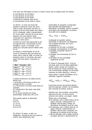 Com base nas informações do texto, é correto concluir que os sabões atuam de maneira
a) mais eficiente em pH básico.
b) mais eficiente em pH ácido.
c) mais eficiente em pH neutro.
d) eficiente em qualquer faixa de pH.
e) mais eficiente em pH ácido ou neutro.
19. (Enem ) A chuva em locais não
poluídos é levemente ácida. Em locais
onde os níveis de poluição são altos, os
valores do pH da chuva podem ficar abaixo
de 5,5, recebendo, então, a denominação
de "chuva ácida". Este tipo de chuva causa
prejuízos nas mais diversas áreas:
construção civil, agricultura, monumentos
históricos, entre outras.
A acidez da chuva está relacionada ao pH
da seguinte forma: concentração de íons
hidrogênio é igual a 10 elevado a -pH,
sendo que o pH pode assumir valores entre
0 e 14.
Ao realizar o monitoramento do pH da
chuva em Campinas (SP) nos meses de
março, abril e maio de 1998, um centro de
pesquisa coletou 21 amostras, das quais
quatro têm seus valores mostrados na
tabela:
Mês Amostra pH
Março 6ª 4
Abril 8ª 5
Abril 14º 6
Maio 18º 7
A análise da fórmula e da tabela permite
afirmar que:
I. da 6a para a 14a amostra ocorreu um
aumento de 50% na acidez.
II. a 18a amostra é a menos ácida dentre as
expostas.
III. a 8a amostra é dez vezes mais ácida
que a 14a.
IV. as únicas amostras de chuvas
denominadas ácidas são a 6a e a 8a.
São corretas apenas as afirmativas
a) I e II.
b) II e IV.
c) I, II e IV.
d) I, III e IV.
e) II, III e IV.
20. (Enem) Às vezes, ao abrir um
refrigerante, percebe-se que uma parte do
produto vaza rapidamente pela
extremidade do recipiente. A explicação
para esse fato está relacionada à
perturbação do equilíbrio químico existente
entre alguns dos ingredientes do produto,
de acordo com a equação:
     2 22 g I 3 aq
CO H O H CO ƒ
A alteração do equilíbrio anterior,
relacionada ao vazamento do refrigerante
nas condições descritas, tem como
consequência a
a) liberação de CO2 para o ambiente.
b) elevação da temperatura do recipiente.
c) elevação da pressão interna no
recipiente.
d) elevação da concentração de CO2 no
líquido.
e) formação de uma quantidade
significativa de H2O.
21. (Enem 2ª aplicação 2010) O pH do
solo pode variar em uma faixa significativa
devido a várias causas. Por exemplo, o
solo de áreas com chuvas escassas, mas
com concentrações elevadas do sal solúvel
carbonato de sódio 2 3(Na CO ), torna-se
básico devido à reação de hidrólise do íon
carbonato, segundo o equilíbrio:
       
  
 2
2 3 aq aq3 aq
CO H O HCO OHl €
Esses tipos de solo são alcalinos demais
para fins agrícolas e devem ser remediados
pela utilização de aditivos químicos.
Suponha que, para remediar uma amostra
desse tipo de solo, um técnico tenha
utilizado como aditivo a cal virgem (CaO).
Nesse caso, a remediação
a) foi realizada, pois o caráter básico da cal
virgem promove o deslocamento do
equilíbrio descrito para a direita, em
decorrência da elevação de pH do meio.
b) foi realizada, pois o caráter ácido da cal
virgem promove o deslocamento do
equilíbrio descrito para a esquerda, em
decorrência da redução de pH do meio.
c) não foi realizada, pois o caráter ácido da
cal virgem promove o deslocamento do
 