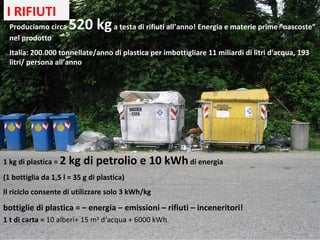 Produciamo circa  520 kg  a testa di rifiuti all’anno! Energia e materie prime “nascoste” nel prodotto Italia: 200.000 tonnellate/anno di plastica per imbottigliare 11 miliardi di litri d'acqua, 193 litri/ persona all’anno 1 kg di plastica =  2 kg di petrolio e 10 kWh  di energia  (1 bottiglia da 1,5 l = 35 g di plastica) Il riciclo consente di utilizzare solo 3 kWh/kg bottiglie di plastica = – energia – emissioni – rifiuti – inceneritori! 1 t di carta =  10 alberi+ 15 m 3  d‘acqua + 6000 kWh  I RIFIUTI 