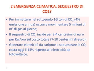 L’EMERGENZA CLIMATICA: SEQUESTRO DI CO2? Per immettere nel sottosuolo 1G ton di CO 2  (4% emissione annua) occorre movimentare 5 milioni di m 3  di gas al giorno; Il sequestro di CO 2  incide per 3-4 centesimi di euro per Kw/ora sul costo totale (7-10 centesimi di euro); Generare elettricità da carbone e sequestrare la CO 2  costa oggi il 14% rispetto all’elettricità da fotovoltaico. 