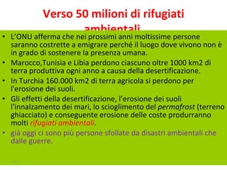 Verso 50 milioni di rifugiati ambientali  L’ONU afferma che nei prossimi anni moltissime persone saranno costrette a emigrare perché il luogo dove vivono non è in grado di sostenere la presenza umana.  Marocco,Tunisia e Libia perdono ciascuno oltre 1000 km2 di terra produttiva ogni anno a causa della desertificazione. In Turchia 160.000 km2 di terra agricola si perdono per l'erosione dei suoli.  Gli effetti della desertificazione, l’erosione dei suoli l'innalzamento dei mari, lo scioglimento del  permafrost  (terreno ghiacciato) e conseguente erosione delle coste produrranno molti  rifugiati ambientali .  già oggi ci sono più persone sfollate da disastri ambientali che dalle guerre. 