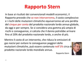 In base ai risultati dei convenzionali modelli economici, il Rapporto prevede che  se non interverremo , il costo complessivo e i rischi delle mutazioni climatiche equivarranno ad una perdita del  cinque per cento  del prodotto nazionale lordo annuo globale, da oggi e per sempre. Se si considera una gamma più ampia di rischi e conseguenze, si calcola che il danno potrebbe arrivare fino al 20% del prodotto nazionale lordo, o anche di più.  Mentre il costo di un intervento, che riduca le emissioni di gas nocivi per evitare le conseguenze peggiori delle mutazioni climatiche, può essere contenuto  nell'1%  circa del prodotto nazionale lordo mondiale annuo.    Rapporto Stern  Rapporto Stern 