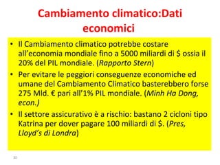Cambiamento climatico:Dati economici  Il Cambiamento climatico potrebbe costare all’economia mondiale fino a 5000 miliardi di $ ossia il 20% del PIL mondiale. ( Rapporto Stern ) Per evitare le peggiori conseguenze economiche ed umane del Cambiamento Climatico basterebbero forse 275 Mld. € pari all’1% PIL mondiale. ( Minh Ha Dong, econ.) Il settore assicurativo è a rischio: bastano 2 cicloni tipo Katrina per dover pagare 100 miliardi di $. ( Pres, Lloyd’s di Londra ) 