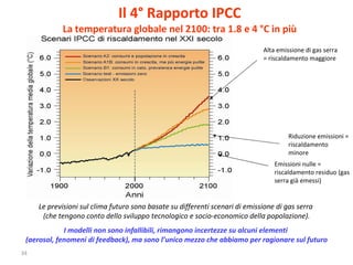 Il 4° Rapporto IPCC La temperatura globale nel 2100: tra 1.8 e 4 °C in più Le previsioni sul clima futuro sono basate su differenti scenari di emissione di gas serra  (che tengono conto dello sviluppo tecnologico e socio-economico della popolazione). I modelli non sono infallibili, rimangono incertezze su alcuni elementi  (aerosol, fenomeni di feedback), ma sono l’unico mezzo che abbiamo per ragionare sul futuro Alta emissione di gas serra = riscaldamento maggiore Riduzione emissioni = riscaldamento minore Emissioni nulle = riscaldamento residuo (gas serra già emessi)  