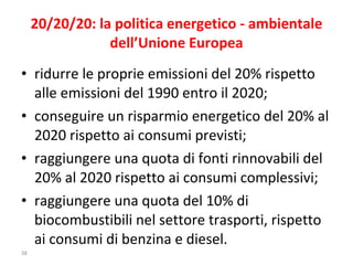20/20/20: la politica energetico - ambientale dell’Unione Europea ridurre le proprie emissioni del 20% rispetto alle emissioni del 1990 entro il 2020; conseguire un risparmio energetico del 20% al 2020 rispetto ai consumi previsti;  raggiungere una quota di fonti rinnovabili del 20% al 2020 rispetto ai consumi complessivi; raggiungere una quota del 10% di biocombustibili nel settore trasporti, rispetto ai consumi di benzina e diesel. 