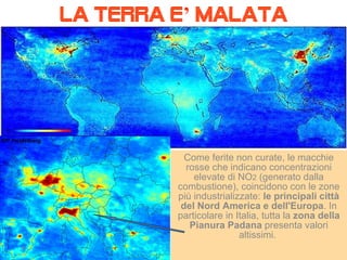 LA TERRA E ’  MALATA Come ferite non curate, le macchie rosse che indicano concentrazioni elevate di NO 2  (generato dalla combustione), coincidono con le zone più industrializzate:  le principali città del Nord America e dell'Europa . In particolare in Italia, tutta la  zona della Pianura Padana  presenta valori altissimi.  