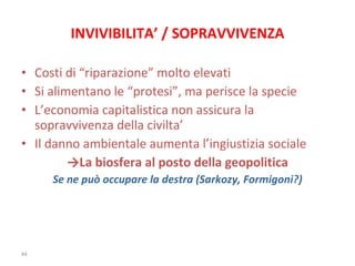 INVIVIBILITA’ / SOPRAVVIVENZA Costi di “riparazione” molto elevati Si alimentano le “protesi”, ma perisce la specie L’economia capitalistica non assicura la sopravvivenza della civilta’ Il danno ambientale aumenta l’ingiustizia sociale  -> La biosfera al posto della geopolitica Se ne può occupare la destra (Sarkozy, Formigoni?) 