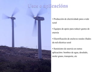 Usos e aplicacións
• Producción de electricidade para a rede
xeral
• Equipos de apoio para reducir gastos de
enerxía
• Electrificación de enclaves rurales illados
da red eléctrica xeral
• Suministro de enerxía en outras
aplicacións: bombeo de agua, desalado,
moler grano, transporte, etc
 