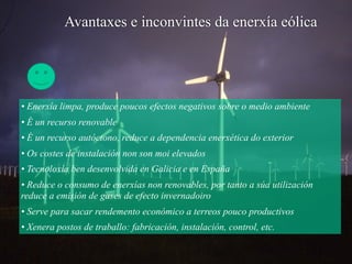 • Enerxía limpa, produce poucos efectos negativos sobre o medio ambiente
• É un recurso renovable
• É un recurso autóctono, reduce a dependencia enerxética do exterior
• Os costes de instalación non son moi elevados
• Tecnoloxía ben desenvolvida en Galicia e en España
• Reduce o consumo de enerxías non renovables, por tanto a súa utilización
reduce a emisión de gases de efecto invernadoiro
• Serve para sacar rendemento económico a terreos pouco productivos
• Xenera postos de traballo: fabricación, instalación, control, etc.
Avantaxes e inconvintes da enerxía eólica
 