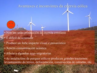 • Non ten unha producción de enerxía constante
• É difícil de acumular
• Produce un forte impacto visual e paisaxístico
• Xenera contaminación acústica
• Afecta a algunhas aves migratorias
• As instalacións de parques eólicos producen grandes trastornos:
levantamento do terreo, deforestación, construcción de estradas, etc.
Avantaxes e inconvintes da enerxía eólica
 