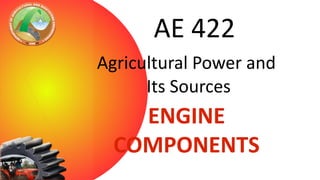 AE 422
Agricultural Power and
Its Sources

ENGINE
COMPONENTS

 