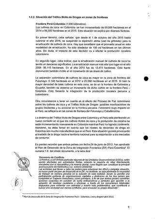 1.2.2. Situacicin del Trafico !licit° de Drogas en zonas de fronteras
Frontera Perd-Colombia (1,506 kilOmetros)
Los cultivos de coca -en Colombia- se han incrementado de 69,000 hectareas en el
2014 a 96,000 hectareas en el 2015. Esta situaciOn se explica por diversos factores.
En primer termino, cabe sehalar, que desde el 1 de octubre del atio 2015 hasta
culminar el afio 2016, se suspendiO Ia aspersion aerea (uso de glifosato) para Ia
erradicaciOn de cultivos de coca. Hay que considerar que el promedio anual en esta
modalidad de erradicaciOn, ha sido alrededor de 100 mil hectareas en los ultimos
atios. Sin duda, el impacto de esta decision va a afectar Ia producciOn cocalera
colombiana.
En segundo lugar, cabe indicar, que la erradicaciOn manual de cultivos de coca ha
tenido un descenso significativo. La erradicaciOn manual mas alta tuvo lugar en el arm
2008: 96,115 hectareas. En el ail° 2015 fue de 13,473 hectareas. Esta fuerte
disminuciOn tambien incide en el incremento de las areas de cultivo.
La expansiOn colombiana de cultivos de coca es mayor en Ia zona de frontera del
Putumayo: 6,148 hectareas en el 2012 a 20,068 hectareas en el 2015. Si bien Ia
mayor densidad de tales cultivos en esta zona, se da en la frontera de Colombia y
Ecuador, tambien se observa un incremento de dicho cultivo en Ia frontera Pert) —
Colombia. Esto fomenta Ia integracion de Ia producciOn cocalera peruana y
colombiana.
Otra circunstancia a tener en cuenta es el efecto del Proceso de Paz colombiano
sobre los cultivos de coca y el Trafico Illcito de Drogas: posibles movilizaciones de
grupos disidentes y su accionar en la frontera peruana. Fenomeno cuyo impacto en
el Pert), se reflejaria en las zonas de frontera del Putumayo y Caballococha.
La dinamica del Trafico Ilicito de Drogas entre Colombia y el Pen) esta planteando un
nuevo contexto en el que los cultivos ilicitos de coca y Ia producciOn de cocaina se
estan incrementando nuevamente en Colombia mientras Peru ha logrado contenerla.
Asimismo, se debe tomar en cuenta que los niveles de decomiso de droga en
Colombia son mucho mas efectivos que en el Pert). Esta situaciOn ya esta provocando
el traslado de la droga hacia el territorio nacional para su exportaciOn a los mercados
de consumo.
Es preciso recordar que ambos parses con fecha 24 de junio de 2013, han aprobado
el Plan de Desarrollo de Ia Zona de IntegraciOn Fronteriza (ZIF) Per0-Colombia2. El
numeral 1.6. del citado documento, a Ia letra dice:
"Escenario de Conflict°
La frontera, y con enfasis particular algunas de las Unidades GeoeconOmicas (UGEs), estan
siendo afectadas por actividades ilicitas, estando la mayoria de ellas directamente
vinculadas con el narcotrafico y la mineria aluvial, como flagelo que constituye la principal
amenaza para los habitantes y su entomo ambiental.
Las acciones que lleven a cabo los paises para solucionar tan dificil y compleja situaciOn,
no hacen parte del plan de desarrollo de la ZIF; no obstante, se deja planteada la necesidad
de trabajar de manera paralela en la solucion de esta melded, donde se percibe una
participacion evidente de organizaciones capitales y dinamicas de los ties paises que
comparten elTrapecio AmazOnico, como prioritario, a fin de que ambos passes coordinen
acciones conjuntas en cuesti6n de lucha antinarcaticos y similares que apunten a la
adopcion de medidas cautelares y efectivas, a traves de los mecanismos bilaterales
dispuestos para enfrentar con celeridad y acierto este problematica, que contribuira a
buscar una sociedad con menos conflictos, para encausar su propio desaffollo".
2 Plan de desarrollo de la Zona de Integracion Fronteriza Pere/ — Colombia, Lima y Bogota abril 2013.
9
 