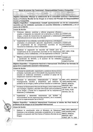 a
Matriz de actores: Eje Transversal — Responsabilidad Comtin y Compartida
, 4Ij,-
;)6 - '„ i :r.L
,.:- , ; ( • , 1;1 .
Objetivo lntermedio: Afianzar Ia colaboracion de Ia comunidad nacional e internacional
frente al Problema Mundial de las Drogas en el marco del Principio de Responsabilidad
Comtin y Compartida.
Objetivo Especifico — Compromisos: Cumplir oportunamente con de los compromisos
asumidos por las entidades nacionales en acuerdos bilaterales y multilaterales, y en el
marco de la ENLCD.
Lineas de AcciOn
1. Promover, elaborar, examinar y reforzar programas eficaces,
amplios e integrados de reducciOn de Ia demanda y la oferta de
drogas, a traves de mecanismos de cooperaciOn y colaboracion
interinstitucional en el marco de la ENLCD.
TODAS LAS
ENTIDADES
COMPETENTES
2. Implementer en las entidades nacionales programas y estrategias
orientados a la priorizaciOn, ejecuciOn, seguimiento y evaluaciOn
del cumplimiento de los compromisos asumidos en los
mecanismos bilaterales y foros multilaterales.
TODAS LAS
ENTIDADES
COMPETENTES
3. Gestionar Ia asignaciOn de recursos del Estado para el
cumplimiento de los compromisos asumidos en los mecanismos
bilaterales y foros multilaterales, a fin de implementar la ENLCD.
MEF, MRE, PCM-
DEVIDA
4. Mejorar y actualizar el marco normativo para fortalecer el rol rector
y coordinador de DEVIDA, y el accionar de las entidades
nacionales competentes.
TODAS LAS
ENTIDADES
COMPETENTES
Objetivo Especifico — Cooperacion Nacional e Internacional: Diversificar las formulas de
apoyo de la cooperacicin nacional e internacional.
Lineas de Accion
1. Promover is coordinacion, capacitaciOn y asistencia tecnica de las
entidades nacionales para la formulacion de propuestas tecnicas
basadas en evidencias orientadas a canalizar el apoyo de Ia
cooperacion nacional e internacional.
MRE, APCI, MININTER
-DIREJANDRO PNP,
MINSA, MINEDU,
MINAGRI, MEF-
SUNAT, MP, PJ, SBS-
UIF PERU, PCM-
DEVIDA, GR, GL
2. Promover Ia elaboracion, sistematizaciOn y difusion de
investigaciones, estudios y estadisticas, para visibilizar el
problema de las drogas y definir politicas basadas en evidencias.
3. Fortalecer el Observatorio Peruano de Drogas y otras instituciones
que investigan, registran y difunden informaciOn sobre el problema
de las drogas, a traves de la cooperaciOn de los mecanismos
bilaterales y multilaterales.
4. Implemental- y desarrollar mecanismos que faciliten el
involucramiento de las organizaciones privadas y de la sociedad
civil en Ia implementaciOn de Ia ENLCD.
Objetivo Especifico - Incidencia internacional: Posicionar el inter& del Peru frente al
problema de las drogas en la Comunidad Internacional.
Lineas de Accion
1. Reforzar Ia coordinacion entre el Ministerio de Relaciones
Exteriores y las entidades nacionales competentes en Ia materia,
respecto a Ia posiciOn del Peril frente al Problema Mundial de las
Drogas.
MRE, APCI, MINITER -
DIREJANDRO PNP,
MINSA, MINEDU,
MINAGRI, MEF-
SUNAT, MP, PJ, SBS-
•
104
 