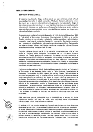 •
•
3.12 MARCO NORMATIVO
CONTEXTO INTERNACIONAL
El problema mundial de las drogas continua siendo una grave amenaza para Ia salud, Ia
seguridad y el bienestar de toda Ia humanidad. Afecta, sin distincion, a todos los 'Daises
del mundo que no pueden actuar aisladamente, ya que los mercados de las drogas (y
las mafias correspondientes) tienen un poder logistic°, financiero, comercial y corruptor
integrado, sin fronteras que las frenen, por lo que el enfrentamiento a este problema
sigue siendo una responsabilidad comun y compartida que requiere una cooperacion
internacional eficaz y creciente.
En este contexto, mediante ResoluciOn Legislativa N° 1503, de fecha 16 de abril de 1964,
el Peru ratific6 la "ConvenciOn Unica sobre Estupefacientes" de 1961, en Ia cual los
Estados miembros se comprometen a adoptar las medidas legislativas y administrativas
necesarias para limitar la produccion, fabricaciOn, exportaciOn, distribuciOn, comercio,
uso y posesion de estupefacientes solo para temas medicos y cientificos. Cabe senalar
que esta convenciOn obliga a los Estados miembro a erradicar los cultivos ilicitos de
amapola o adormidera, cannabis y hoja de coca.
Tambien, mediante Decreto Ley N° 22736, de fecha 23 de octubre de 1979, el Peri'
ratific6 el "Convenio sobre Sustancias Psicotropicas" de 1971. En virtud de dicho
convenio los Estados asumen el compromiso de realizar acciones preventivas y
represivas contra el trafico ilicito de sustancias psicotrOpicas incluidas en las listas
anexas a dicho tratado, exceptuandose el uso con fines medicos y cientificos que
realicen las personas debidamente autorizadas. Asimismo, los Estados se comprometen
a prestarse apoyo mediante el intercambio de informaci6n, cooperaciOn judicial y lucha
coordinada contra el trafico ilicito.
Por Resolucion Legislativa N° 25352, de fecha 22 de noviembre de 1991, el Pen) ratific6
la "Convencion de las Naciones Unidas contra el Trafico Ilicito de Estupefacientes y
Sustancias PsicotrOpicas" de 1988, a traves del cual los Estados Parte se obligan a
promover Ia cooperaciOn entre si, para hacer frente al trafico ilicito de estupefacientes y
sustancias psicotrOpicas. Asimismo, las partes se obligan a tipificar como delitos, Ia
produccion, distribuciOn y comercializacion de la adormidera o amapola, Ia hoja de coca,
el cannabis y cualquier otro estupefaciente. Este tratado tambien atribuye el caracter
delictivo a la organizacion, gestiOn o financiamiento de las actividades antes
mencionadas, y a Ia conversion o transferencia de bienes con el objeto de ocultar o
encubrir su origen ilicito. Las actividades materia de interdicciOn o de apoyo a esta, asi
como la fiscalizacion, la cooperaciOn judicial, Ia inteligencia e intercambio de informacion
y las acciones de inteligencia financiera se encuentran dentro del marco de esta
convenciOn.
Cabe mencionar que de conformidad con lo establecido en el articulo 55° de Ia
ConstituciOn Politica del PerCi, al haber sido ratificadas estas convenciones
internacionales, forman parte del derecho nacional.
En abril de 2016, con ocasi6n del Periodo Extraordinario de Sesiones de Ia Asamblea
General de las Naciones Unidas sobre el Problema Mundial de las Drogas (UNGASS),
se aprob6 el Documento Final denominado "Nuestro compromiso conjunto de abordar y
contrarrestar eficazmente el problema mundial de las drogas", el mismo que establece
una serie de recomendaciones operacionales que permiten cumplir con las metas y
objetivos establecidos en Ia DeclaraciOn Politica y Plan de Acci6n sobre CooperaciOn
Internacional en favor de una Estrategia Integral y Equilibrada para Contrarrestar el
•
-,
106
 