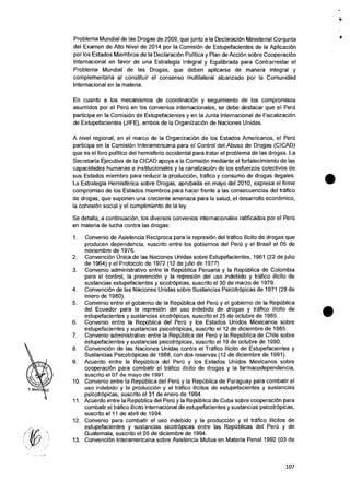 Problema Mundial de las Drogas de 2009, que junto a Ia Declaracion Ministerial Conjunta
del Examen de Alto Nivel de 2014 por la ComisiOn de Estupefacientes de la AplicaciOn
por los Estados Miembros de Ia Declaracion Politica y Plan de Accion sobre CooperaciOn
Internacional en favor de una Estrategia Integral y Equilibrada para Contrarrestar el
Problema Mundial de las Drogas, que deben aplicarse de manera integral y
complementaria al constituir el consenso multilateral alcanzado por la Comunidad
Internacional en la materia.
En cuanto a los mecanismos de coordinaci6n y seguimiento de los compromisos
asumidos por el Peril en los convenios internacionales, se debe destacar que el Peru
participa en la Comisi6n de Estupefacientes y en la Junta Internacional de FiscalizaciOn
de Estupefacientes (JIFE), ambos de la OrganizaciOn de Naciones Unidas.
•
A nivel regional, en el marco de Ia Organizacion de los Estados Americanos, el Peril
participa en la Comision Interamericana para el Control del Abuso de Drogas (CICAD)
que es el foro politico del hemisferio occidental para tratar el problema de las drogas. La
Secretaria Ejecutiva de la CICAD apoya a Ia Comisi6n mediante el fortalecimiento de las
capacidades humanas e institucionales y la canalizacion de los esfuerzos colectivos de
sus Estados miembro para reducir la producciOn, trafico y consumo de drogas ilegales.
La Estrategia Hemisferica sobre Drogas, aprobada en mayo del 2010, expresa el firme
compromiso de los Estados miembros para hacer frente a las consecuencias del trafico
de drogas, que suponen una creciente amenaza para Ia salud, el desarrollo economic°,
Ia cohesion social y el cumplimiento de Ia ley.
Se detalla, a continuacion, los diversos convenios internacionales ratificados por el PerU
en materia de lucha contra las drogas:
1. Convenio de Asistencia Reciproca para la represiOn del trafico ilicito de drogas que
producen dependencia, suscrito entre los aobiernos del Per0 y e! Brasil el 05 de
noviembre de 1976.
2. ConvenciOn Unica de las Naciones Unidas sobre Estupefacientes, 1961 (22 de julio
de 1964) y el Protocol° de 1972 (12 de Julio de 1977)
3. Convenio administrativo entre la Republica Peruana y la Republica de Colombia
para el control, la prevenciOn y Ia represiOn del uso indebido y trafico ilicito de
sustancias estupefacientes y sicotropicas, suscrito el 30 de marzo de 1979.
4. ConvenciOn de las Naciones Unidas sobre Sustancias Psicotropicas de 1971 (28 de
enero de 1980).
5. Convenio entre el gobierno de Ia Republica del Peru y el gobierno de la RepOblica
del Ecuador para la represiOn del uso indebido de drogas y trafico ilicito de
estupefacientes y sustancias sicotrOpicas, suscrito el 25 de octubre de 1985.
6. Convenio entre la RepUblica del Peru y los Estados Unidos Mexicanos sobre
estupefacientes y sustancias psicotrOpicas, suscrito eI 12 de diciembre de 1985.
7. Convenio administrativo entre la RepUblica del Peal y Ia RepOblica de Chile sobre
estupefacientes y sustancias psicotrOpicas, suscrito el 19 de octubre de 1990.
8. ConvenciOn de las Naciones Unidas contra el Trafico IlIcito de Estupefacientes y
Sustancias Psicotropicas de 1988, con dos reservas (12 de diciembre de 1991).
9. Acuerdo entre Ia RepOblica del Pert) y los Estados Unidos Mexicanos sabre
cooperaciOn para combatir el trafico ilicito de drogas y la farmacodependencia,
suscrito el 07 de mayo de 1991.
10. Convenio entre la Republica del Peru y Ia Republica de Paraguay para combatir el
uso indebido y Ia produccion y el talc) ilicitos de estupefacientes y sustancias
psicotropicas, suscrito el 31 de enero de 1994.
11. Acuerdo entre la RepOblica del Peril y la RepUblica de Cuba sobre cooperaciOn para
combatir el trafico ilicito internacional de estupefacientes y sustancias psicotrOpicas,
suscrito el 11 de abril de 1994.
12. Convenio para combatir el uso indebido y Ia produccion y el trafico ilicitos de
estupefacientes y sustancias sicotrOpicas entre las RepUblicas del Per0 y de
Guatemala, suscrito el 05 de diciembre de 1994.
13. ConvenciOn Interamericana sobre Asistencia Mutua en Materia Penal 1992 (03 de
•
•
107
 