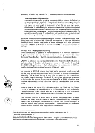 •
Asimismo, el literal c. del numeral 2.2.1.3 del mencionado documento expresa:
"La existencia de actividades ilicitas
La presencia del narcotrafico en el area, mucho mas visible en la cuenca del Putumayo y
el Trapecio AmazOnico y que afecta a Peril, Colombia y Brasil, pone en nesgo el desarrollo
de muchas de las actividades productivas de la zona, en especial la actividad turistica.
Los cultivos de coca ligados al narcotrafico se dan en casi todo este espacio,
contaminando los suelos y las aguas, desforestando los bosques y generando problemas
sociopoliticos que estigmatizan a la region como zona propia de economfas irregulares,
en detriment° de la economia legal y explotaciOn del potencial real del area fronteriza. Es
necesario buscar altemativas de producci6n con valor economic° y con mercado para dar
altemativas con productos importantes para pobladores de este espacio".
El Acuerdo para la implementacion de dicho plan se firm6 el 04 de setiembre del 2014.
El acuerdo para Ia creaciOn del Fondo de desarrollo de Ia Zona de IntegraciOn
Fronteriza Peril-Colombia, se suscribi6 el 30 de octubre de 2015. Con Resolucion
Legislativa N° 30523 de fecha 07 de diciembre de 2016, se aprueba el mencionado
acuerdo.
Frontera Perii - Brasil (2,822 kilornetros)
En los Oltimos arms, se presenta un fuerte incremento de la demanda brasileria de
drogas cocainicas. Hecho que impacta en los tres 'Daises productores de coca y
derivados (Colombia, Pero y Bolivia), los mismos que tienen fronteras con Brasil.
UNODC4 ha estimado una prevalencia en el consumo de cocaina de 1.75% entre la
poblacion adulta de Brasil (se calcula un consumo mayor a 92 t anuales de cocaina).
En el 2016 el Departamento de Policia Federal reporto un decomiso de 40.4 t de
cocaina, debido al crecimiento del consumo del bazuco y crac.
Los reportes de UNODC5 refieren que Brasil se ha convertido en el primer hub
mundial para Ia exportacion de drogas a nivel mundial. La cocaina procedente de
Colombia, Pen) y Bolivia ingresa a este pais por todas las vias: a traves de
narcovuelos, de vuelos regulares (burrieres), de los rios de la gran cuenca AmazOnica
y via terrestre. La extensa frontera peruano-brasilefia de 2,822 kilOmetros hace
imposible poder tener un control efectivo de estas tres vias de ingreso de la droga a
Brasil.
SegOn el reporte del INCSR 2017 del Departamento de Estado de los Estados
Unidos6, la austeridad fiscal en el Brasil en el 2016 ha afectado el financiamiento del
Departamento de Ia Policia Federal (DPF) en 12% (menos que el 2015) y Secretaria
Nacional de Politicas sobre Drogas (SENAD) en 57% (menos que el 2015).
Esta compleja situacion en Brasil afecta y afectara de manera directa Ia futura
evoluciOn del Trafico Ilicito de Drogas en el Peru. Como se ha indicado Brasil se ha
convertido en el primer pais demandante de cocaina a nivel mundial (tanto para el
consumo interno como para la reexportaci6n). La presi6n sobre Ia producciOn
nacional de coca y cocaina tiene asegurado un gran mercado.
3 Plan de desarrollo de la Zona de Integracion Fronterizo Pert; — Colombia, Limo y Bogota abril 2013.
4 World Drug Report 2015, pagina 54
5 World Drug Report 2015, pagina 39
6 International Narcotics Control Strategy Report 2017, Volume 1 Drug and Chemical Control, Bureau of
International Narcotics and Law Enforcement Affairs, United States Department of State.
•
10
 