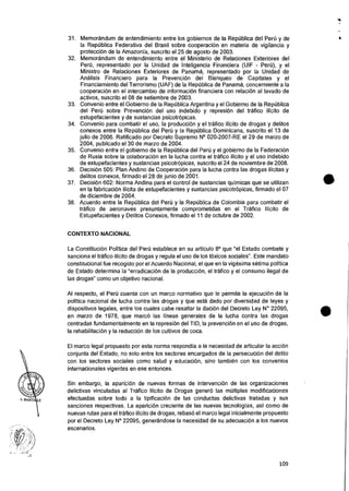 31. Memorandum de entendimiento entre los gobiernos de Ia RepOblica del Peri) y de
Ia Republica Federativa del Brasil sobre cooperaciOn en materia de vigilancia y
protection de Ia Amazonia, suscrito el 25 de agosto de 2003.
32. Memorandum de entendimiento entre el Ministerio de Relaciones Exteriores del
Pell), representado por la Unidad de Inteligencia Financiera (UIF - Peru), y el
Ministro de Relaciones Exteriores de Panama, representado por la Unidad de
Analisis Financiero para Ia Prevencion del Blanqueo de Capitales y el
Financiamiento del Terrorismo (UAF) de la Republica de Panama, concerniente a la
cooperaci6n en el intercambio de informaciOn financiera con relation al lavado de
activos, suscrito el 08 de setiembre de 2003.
33. Convenio entre el Gobierno de Ia RepUblica Argentina y el Gobierno de la RepOblica
del Per0 sobre PrevenciOn del uso indebido y represion del trafico ilicito de
estupefacientes y de sustancias psicotrOpicas.
34. Convenio para combatir el uso, Ia produccion y el trafico ilicito de drogas y delitos
conexos entre Ia Republica del Peru y la Republica Dominicana, suscrito el 13 de
julio de 2006. Ratificado por Decreto Supremo N° 020-2007-RE el 29 de marzo de
2004, publicado el 30 de marzo de 2004.
35. Convenio entre el gobierno de la RepOblica del Peri) y el gobierno de la Federaci6n
de Rusia sobre la colaboracion en Ia lucha contra el trafico ilicito y el uso indebido
de estupefacientes y sustancias psicotropicas, suscrito el 24 de noviembre de 2008.
36. Decision 505: Plan Andino de CooperaciOn para Ia lucha contra las drogas ilicitas y
delitos conexos, firmado el 28 de junio de 2001.
37. Decision 602: Norma Andina para el control de sustancias quimicas que se utilizan
en Ia fabricaci6n ilicita de estupefacientes y sustancias psicotropicas, firmado el 07
de diciembre de 2004.
38. Acuerdo entre la RepUblica del Pen) y la Reptblica de Colombia para combatir el
trafico de aeronaves presuntamente comprometidas en el Trafico !licit° de
Estupefacientes y Delitos Conexos, firmado eI 11 de octubre de 2002.
CONTEXTO NACIONAL
La Constitution Politica del Per6 establece en su articulo 8° que "el Estado combate y
sanciona el trafico ilicito de drogas y regula el uso de los tOxicos sociales". Este mandato
constitucional fue recogido por el Acuerdo Nacional, el que en la vigesima setima politica
de Estado determina la "erradicacion de la producciOn, el trafico y el consumo ilegal de
las drogas" como un objetivo nacional.
Al respecto, el Perd cuenta con un marco normativo que le permite Ia ejecuciOn de Ia
politica nacional de lucha contra las drogas y que esta dado por diversidad de leyes y
dispositivos Iegales, entre los cuales cabe resaltar Ia daciOn del Decreto Ley N° 22095,
en marzo de 1978, que marco las lineas generales de la lucha contra las drogas
centradas fundamentalmente en la represion del TID, la prevenciOn en el uso de drogas,
la rehabilitation y Ia reducci6n de los cultivos de coca.
El marco legal propuesto por esta norma respondia a Ia necesidad de articular la accion
conjunta del Estado, no solo entre los sectores encargados de la persecuciOn del delito
con los sectores sociales como salud y education, sino tambien con los convenios
internacionales vigentes en ese entonces.
Sin embargo, Ia aparician de nuevas formas de intervention de las organizaciones
delictivas vinculadas al Trafico !licit° de Drogas gener6 las multiples modificaciones
efectuadas sobre todo a Ia tipificaciOn de las conductas delictivas tratadas y sus
sanciones respectivas. La aparician creciente de las nuevas tecnologias, asf como de
nuevas rutas para el trafico ilicito de drogas, rebas6 el marco legal inicialmente propuesto
por el Decreto Ley N° 22095, generandose la necesidad de su adecuacian a los nuevos
escenarios.
..
I
•
•
109
 