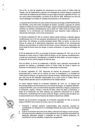 •
•
Con el fin, no solo de actualizar los mecanismos de lucha contra el Trafico Ilicito de
Drogas, sino de implementer y ejecutar una estrategia de manera integral y coordinada
entre todas las instituciones del Gobierno se promulga el Decreto Legislativo N° 824, Ley
de Lucha contra el Narcotrafico, con fecha 23 de abril de 1996, definiendo con ello una
nueva estrategia con enfasis en medidas de prevencion y de interdiccion.
La creaciOn de Ia ComisiOn de Lucha contra el Consumo de Drogas (CONTRADROGAS),
hoy DEVIDA, como ente rector encargado de disefiar, coordinar y ejecutar de manera
integral Ia Politica de Lucha contra las Drogas, otorgo Ia institucionalidad necesaria para
enfrentar las distintas manifestaciones que el delito de Trafico Ilfcito de Drogas habfa
adoptado, en su convivencia con circunstancias que requerian mayor presencia e
intervenciOn del Estado, como lo fue el terrorismo.
El Decreto Legislativo N° 824 se mantuvo vigente desde entonces, sufriendo algunas
modificaciones con el fin de actualizar principalmente las funciones y composiciOn del
ente rector. Sin embargo, el cambia producido desde 1996 a la fecha, no solo en las
formas de operar de Ia delincuencia organizada, sino tambien en las circunstancias
politicas que permitieron el control del terrorismo, hacian necesaria Ia adecuacion del
marco legal de lucha contra las drogas a nuevos escenarios y a nuevas estrategias de
trabajo.
El 26 de setiembre de 2015 se promulgo el Decreto Legislativo N° 1241 con el fin de
fortalecer la Lucha contra el Trafico Ilicito de Drogas, en sus diversas manifestaciones,
a traves de Ia prevenciOn, investigacion y combate de dicho delito, asi como el apoyo a
Ia reduccion de los cultivos ilegales de hoja de coca.
Para tal efecto, Ia norma ha establecido a DEVIDA como autoridad responsable de
proponer las politicas y estrategias contra el Trafico Ilicito de Droga y ejercer las
funciones de articulaciOn con los sectores e instituciones involucradas.
El Decreto Legislativo N° 1241 desarrolla las labores de prevencion, produccion,
comercializaciOn y control de los cultivos de coca; Ia investigaciOn y el combate del
Trafico Ilicito de Drogas; y el apoyo de las Fuerzas Armadas, estableciendo las funciones
que cada una de las entidades responsables de la Lucha contra el Trafico Ilicito de
Drogas debera ejecutar para el cumplimiento de las citadas labores.
Un nuevo aspecto tratado en el Decreto Legislativo N° 1241, es Ia creaciOn del
denominado Sistema de InformaciOn de Lucha contra las Drogas —en adelante SISCOD—
a cargo de DEVIDA, como una herramienta de gestiOn destinada a integrar y estandarizar
Ia recoleccion, registro, manejo y consulta de datos, bases de datos y estadisticas, a
traves de Ia interaccion con otros sistemas que gestionen informaciOn en el ambito
institucional y multisectorial de Ia lucha contra las drogas, contando para tal efecto con
el asesoramiento de Ia Oficina Nacional de Gobierno ElectrOnico—ONGEI.
Ademas de las funciones consignadas en el Decreto Legislativo N° 824, Ia norma le
asigna a DEVIDA cinco nuevas funciones, que son las siguientes:
1. Coordinar y articular espacios multisectoriales para promover acciones en
cumplimiento a lo dispuesto en Ia Estrategia Nacional de Lucha contra las Drogas
(ENLCD).
2. Evaluar la evolucion del control de Ia oferta y demanda de drogas a nivel nacional.
3. Promover acciones referidas a Ia comercializaciOn de Ia producciOn proveniente del
desarrollo alternativo integral y sostenible en toda la cadena productiva, en
coordinacion con las entidades y organismos competentes.
.1
110
 