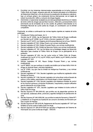 4. Coordinar con las instancias internacionales especializadas en la lucha contra el
Trafico Ilicito de Drogas, actuando para ello de manera articulada con el Ministerio
de Relaciones Exteriores, a fin de promover la canalizacion de esfuerzos colectivos,
bajo un enfoque global y de cooperacion tecnica internacional, con el objeto de
reducir la producci6n, trafico y consumo de drogas ilegales.
5. Administrar e implementar la plataforma de interoperabilidad electrOnica en materia
de lucha contra las drogas que permits el acceso, obtencion y procesamiento de Ia
informaciOn de las Entidades de los tres niveles de gobierno intervinientes en la
Estrategia Nacional de Lucha contra las Drogas, en coordinaciOn con la entidad
competente.
r
Finalmente, se senala a continuacion las normas legales vigentes en materia de lucha
antidrogas:
1. Constitucion Politica del Estado, Art. 8.
2. Decreto Ley N° 22095, Ley de RepresiOn del Trafico Ilicito de Drogas modificado
por Decreto Ley N° 22096, Ley N° 27634 y Decreto Legislativo N° 1104.
3. Decreto Ley N° 22370, Ley Organica de la Empresa Nacional de Ia Coca- ENACO.
4. Decreto Legislativo N° 635, Codigo Penal y sus normas modificatorias.
5. Decreto Legislativo N° 638, Codigo Procesal Penal y sus normas modificatorias.
6. Decreto Legislativo N° 654, C6digo de EjecuciOn Penal y sus normas modificatorias.
7. Decreto Legislativo N° 753, Ley de Bases de la Estrategia Integral de Desarrollo
Alternativo para erradicar el Trafico Ilicito de Drogas con la participaciOn de Ia
poblacion.
8. Decreto Legislativo N° 824, Ley de Lucha contra el Trafico Ilicito de Drogas,
modificado por Ley N° 27112, Ley N° 27629, Ley N° 28003, Ley N° 28400 y Decreto
Legislative N° 1241.
9. Decreto Legislativo N° 957, Nuevo COdigo Procesal Penal y sus normas
modificatorias.
10. Ley N° 26600, Ley que sustituye el vocablo narcotrafico por la frase trafico Ilicito de
drogas en diversas leyes y decretos legislativos.
11. Ley N° 27693, Ley que crea Ia Unidad de Inteligencia Financiera, y sus normas
modificatorias.
12. Decreto Legislativo N° 1104, Decreto Legislativo que modifica la LegislaciOn sobre
Perdida de Dominio.
13. Decreto Legislativo N° 1106, Decreto Legislative de lucha eficaz contra el lavado de
activos y otros delitos relacionados a la minerfa ilegal y crimen organizado.
14. Decreto Legislativo N° 1126, Decreto Legislative que establece medidas de control
en los insumos qufmicos y productos fiscalizados, maquinarias y equipos utilizados
para la elaboracion de drogas ilicitas.
15. Decreto Legislativo N° 1241, Decreto Legislativo que fortalece la lucha contra el
trafico ilicito de droga.
16. Decreto Supremo N° 004-2000-AG, que prohibe use de plaguicidas qufmicos de
use agricola, sustancias afines, productos y agentes biolOgicos en plantaciones de
coca.
17. Decreto Supremo N° 045-2009-EM, que prohibe Ia yenta de Kerosene y Diesel N°1
y establecen un Programa de Sustitucion de consume domastico de Kerosene por
Gas Licuado de PetrOleo.
18. Decreto Supremo N° 006-2016-IN, Reglamento del Decreto Legislativo N° 1241 que
fortalece la lucha contra el trafico ilicito de droga.
19. Decreto Supremo N° 046-2016-PCM que aprueba el Reglamento del Sistema de
Informacion de Lucha Contra las Drogas — SISCOD.
•
111
 