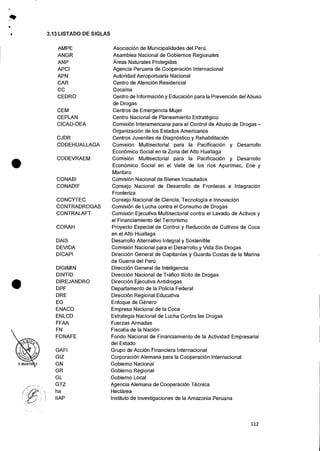 •
40
4 3.13 LISTADO DE SIGLAS
AMPE Asociaci6n de Municipalidades del Peru
ANGR Asamblea Nacional de Gobiernos Regionales
ANP Areas Naturales Protegidas
APCI Agencia Peruana de Cooperacion Internacional
APN Autoridad Aeroportuaria Nacional
CAR Centro de Atencion Residencial
CC Cocaina
CEDRO Centro de Infornnacion y EducaciOn para la PrevenciOn del Abuso
de Drogas
CEM Centros de Emergencia Mujer
CEPLAN Centro Nacional de Planeamiento Estrategico
CICAD-OEA Comision Interamericana para el Control de Abuso de Drogas —
OrganizaciOn de los Estados Americanos
CJDR Centros Juveniles de DiagnOstico y RehabilitaciOn
CODEHUALLAGA Comisi6n Multisectorial para Ia Pacificaci6n y Desarrollo
EconOmico Social en Ia Zona del Alto Huallaga
CODEVRAEM ComisiOn Multisectorial para la PacificaciOn y Desarrollo
EconOmico Social en el Valle de los rfos Apurimac, Ene y
Mantaro
CONABI Comisi6n Nacional de Bienes Incautados
CONADIF Consejo Nacional de Desarrollo de Fronteras e IntegraciOn
Fronteriza
CONCYTEC Consejo Nacional de Ciencia, Tecnologia e Innovacion
CONTRADROGAS ComisiOn de Lucha contra el Consumo de Drogas
CONTRALAFT ComisiOn Ejecutiva Multisectorial contra el Lavado de Activos y
el Financiamiento del Terrorismo
CORAH Proyecto Especial de Control y Reduccion de Cultivos de Coca
en el Alto Huallaga
DAIS Desarrollo Alternativo Integral y Sostenible
DEVIDA ComisiOn Nacional para el Desarrollo y Vida Sin Drogas
DICAPI Direccion General de Capitanias y Guarda Costas de Ia Marina
de Guerra del Peril
DIGIMIN DirecciOn General de Inteligencia
DINTID Direccion Nacional de Trafico Ilicito de Drogas
DIREJANDRO DirecciOn Ejecutiva Antidrogas
DPF Departamento de la Policia Federal
DRE DirecciOn Regional Educativa
EG Enfoque de Genero
ENACO Empresa Nacional de la Coca
ENLCD Estrategia Nacional de Lucha Contra las Drogas
FFAA Fuerzas Armadas
FN Fiscalla de la NaciOn
FONAFE Fondo Nacional de Financiamiento de la Actividad Empresarial
del Estado
GAFI Grupo de Accion Financiera Internacional
GIZ CorporaciOn Alemana para Ia Cooperaci6n Internacional
GN Gobierno Nacional
GR Gobierno Regional
GL Gobierno Local
GTZ Agencia Alemana de CooperaciOn Tecnica
ha Hectarea
IIAP Instituto de Investigaciones de la Amazonia Peruana
112
 