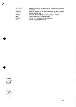 UIF-PERU Superintendencia de Banca y Seguros- Unidades de Inteligencia
Financiera
UNGASS Asamblea General de las Naciones Unidas sobre el Problema
Mundial de las Drogas
UNODC Oficina de Naciones Unidas Contra la Droga y el Delito
VIH Virus de la Inmunodeficiencia Humana
VRAEM Valle de los Rios Apurimac, Ene y Mantaro
ZIF Zona de IntegraciOn Fronteriza
•
•
V. MARTiNEZ
114
 