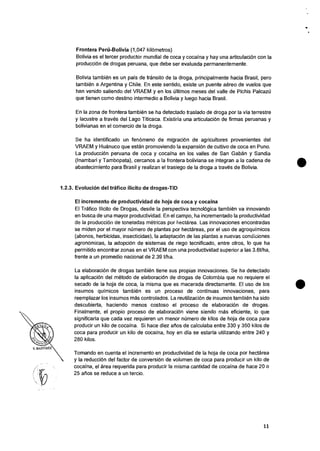 Frontera Perti-Bolivia (1,047 kilOmetros)
Bolivia es el tercer productor mundial de coca y cocaina y hay una articulaciOn con Ia
producciOn de drogas peruana, que debe ser evaluada permanentemente.
Bolivia tambien es un pais de transit° de Ia droga, principalmente hacia Brasil, pero
tambien a Argentina y Chile. En este sentido, existe un puente aereo de vuelos que
han venido saliendo del VRAEM y en los Oltimos meses del valle de Pichis Palcazii
que tienen como destino intermedio a Bolivia y luego hacia Brasil.
En Ia zona de frontera tambien se ha detectado traslado de droga por Ia via terrestre
y lacustre a traves del Lago Titicaca. Existiria una articulaciOn de firmas peruanas y
bolivianas en el comercio de la droga.
Se ha identificado un fenomeno de migraciOn de agricultores provenientes del
VRAEM y Huanuco que estan promoviendo Ia expansi6n de cultivo de coca en Puno.
La producciOn peruana de coca y cocaina en los valles de San Gaban y Sandia
(Inambari y Tambopata), cercanos a Ia frontera boliviana se integran a la cadena de
abastecimiento para Brasil y realizan el trasiego de la droga a trues de Bolivia.
1.2.3. Evolucion del trafico ilicito de drogas-TID
El incremento de productividad de hoja de coca y cocaina
El Trafico Ilicito de Drogas, desde la perspective tecnologica tambien va innovando
en busca de una mayor productividad. En el campo, ha incrementado Ia productividad
de Ia producciOn de toneladas metricas por hectarea. Las innovaciones encontradas
se miden por el mayor numero de plantas por hectareas, por el uso de agroquimicos
(abonos, herbicidas, insecticidas), Ia adaptacion de las plantas a nuevas condiciones
agrondmicas, Ia adopciOn de sistemas de riego tecnificado, entre otros, lo que ha
permitido encontrar zonas en el VRAEM con una productividad superior a las 3.6t/ha,
frente a un promedio nacional de 2.39 t/ha.
La elaboraciOn de drogas tambien tiene sus propias innovaciones. Se ha detectado
la aplicaciOn del metodo de elaboraciOn de drogas de Colombia que no requiere el
secado de Ia hoja de coca, Ia misma que es macerada directamente. El uso de los
insumos quimicos tambien es un proceso de continuas innovaciones, para
reemplazar los insumos mas controlados. La reutilizaciOn de insumos tambien ha sido
descubierta, haciendo menos costoso el proceso de elaboraciOn de drogas.
Finalmente, el propio proceso de elaboraciOn viene siendo mas eficiente, lo que
significaria que cads vez requieren un menor numero de kilos de hoja de coca para
producir un kilo de cocaina. Si hace diez atios de calculaba entre 330 y 350 kilos de
coca para producir un kilo de cocaina, hoy en die se estaria utilizando entre 240 y
280 kilos.
Tomando en cuenta el incremento en productividad de Ia hoja de coca por hectarea
y Ia reducciOn del factor de conversion de volumen de coca para producir un kilo de
cocaina, el area requerida para producir Ia misma cantidad de cocaina de hace 20 o
25 &los se reduce a un tercio.
11
 
