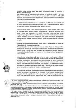 Relacion entre mineria ilegal, tala ilegal, contrabando, trata de personas y
Trafico Ilicito de Drogas
Con el incremento de la cotizaciOn internacional del oro desde el 2006 y con mas
fuerza a partir del 2010 en que pasa de manera sostenida Ia barrera de los USD 1,000
por onza, se consolida la mineria ilegal del oro, principalmente en las riberas de los
rios amaz6nicos del sur del pais.
La ONG internacional Varite7 estim6 que alrededor del 28% de Ia producci6n de oro
en el pais, era de procedencia ilegal en del alio 2013 y The Global Initiative8 report()
en USD3,000 millones Ia producciOn ilegal de oro en el Perir.
Otras actividades ilicitas que se desarrollan en ambitos donde existe el Trafico Ilicito
de Drogas es la tala ilegal de madera, el contrabando y la trata de personas, entre
otros. Existe una vinculaciOn entre estas economias ilicitas, no solo porque
cornparten y complementan recursos financieros para el desarrollo de sus actividades
y tienen presencia en cuencas amazonicas, sino que se articulan en la defensa de
sus intereses con redes de proteccion politica y social. Comparten adernas el accionar
corrupto.
Violencia de Genero contra mujeres, ninos, nitias y adolescentes en zonas del
Trafico Ilicito de Drogas o excocaleras
Por su ubicacion, las zonas con presencia de Trafico Ilicito de Drogas se han
convertido en espacios de transit° y de comercio ilegal de personas, principalmente
mujeres, ninos y nirlas, que son sometidos a la explotacion en sus diferentes
modalidades (trabajos forzados, servidumbre en viviendas, prostituciOn y explotacion
sexual infantil).
infiltracion del Trafico !licit() de Drogas en los partidos y movimientos politicos9
La presencia del Trafico Ilicito de Drogas —durante varias decadas- en determinados
territorios promoviendo la produccion de cultivos ilicitos de coca, involucra Ia
participaciOn de miles de cocaleros que se insertan en Ia economia ilicita con sus
familias, dependiendo economicamente de esta actividad. Los ambitos a su vez son
territorios con escasa presencia del Estado, y el Trafico Ilicito de Drogas gana el
control territorial y va redefiniendo el orden social y Ia cultural°.
El Trafico Ilicito de Drogas busca consolidar zonas liberadas en las que se producen
cambios de actitudes y conductas de los individuos. El nuevo orden social privilegia
el negocio Ilicito de la produccion de Ia hoja de coca y tambien de Ia producci6n de
drogas. Las poblaciones se van introduciendo mas y mas en los eslabones del
7 The Nexus of Illegal Gold Mining and Human Traffiking in Global Supply Chains, Lessons from Latin
America", Verite, Julio 2016, pagina 5.
8 Organized Crime and Illegally Mined Gold in Latin America, The Global Initiative Against Transnational
Organized Crime, 2016.
9 La presente secci6n ha sido elaborado basado en el Informe Final de la Comisi6n Especial de
Investigacion Multipartidaria encargada de investigar Ia influencia del Narcotrafico en los Partidos Politicos
y en los Movimientos Regionales y Locales, donde se detalla evidencia preliminar sobre los mecanismos
de infiltracion del narcotrafico en el Estado.
10 Se sugiere revisar el libro DEVIDA (2015): "Recuperando el MonzOn". PCM: Lima, donde se describe
detalladamente el impacto social que tiene la economia ilicita del Trafico Ilicito de Drogas en la vida
cotidiana de la poblaciOn. Asimismo, para el caso Colombiano revisar Garcia Sanchez, Miguel (2014)
Cultivos ilicitos, participaciOn politica y confianza institucional. Revista Politica y Gobierno. vol.21 no.1
Mexico ene. 2014.
12
 