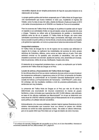 Y. MART iNEZ
narcotrafico dejando de ser simples productores de hoja de coca para iniciarse en Ia
elaboracion de Ia droga.
La propia gestiOn politica del territorio acaparado por el Trafico Ilicito de Drogas logra
una representaciOn que busca mantener el statu quo, impidiendo el ingreso del
Estado, como ha sido el caso del valle y distrito de Monz6n (Huanuco) hasta el 2012
y de varias circunscripciones en el VRAEM o en Sandia en Puno en Ia actualidad.
Pero los avances del Trafico Ilicito de Drogas en Ia politica no quedan solo en lograr
el respaldo a sus actividades ilicitas en las principales zonas de producciOn de coca
y drogas. Tampoco se refiere solo al financiamiento de partidos y movimientos
politicos como se dio en el pasado. El Trafico Ilicito de Drogas, asi como otras
actividades econOmicas ilicitas (mineria ilegal, contrabando, tala ilegal, entre otros),
busca acceder al poder politico en forma directa, a traves de las alcaldias municipales
y de gobiernos regionales, asi como su presencia en todos los estamentos del Estado.
Inseguridad ciudadana
El Trafico Ilicito de Drogas fue Ia via de ingreso de los sicarios que defienden el
negocio de la droga, se replicaron las modalidades del accionar de estos grupos
delictivos de Colombia y Mexico, como nunca se habla visto en el pais. Pero esta
actividad criminal no ha quedado solo vinculada al narcotrafico, sino que han
ampliado su accionar a la extorsiOn, ajustes de cuentas, robo, asesinatos por encargo,
trata de personas, trafico de armas, falsificacion, fraude entre otros.
El desborde de Ia inseguridad ciudadana tiene, en parte, su explicaciOn por Ia fuerte
presencia del Trafico Ilicito de Drogas en el Peril.
Lavado de activos y financiamiento del Trafico Ilicito de Drogas
En los Oltimos atios en el Pei-6 se vienen realizando diversos esfuerzos para fortalecer
los mecanismos antilavado y organismos como Ia UIF-Pen.), Ia formaciOn de fiscales
especializados, Ia conformaciOn de la ComisiOn Ejecutiva Multisectorial contra el
Lavado de Activos y el Financiamiento del Terrorismo — CONTRALAFT, entre otros.
Sin embargo, aCin los resultados medidos a nivel de procesos judicializados y con
sentencias son muy limitados.
La presencia del Trafico Ilicito de Drogas en el Peru por mas de 40 alms ha
determinado una acumulacion de recursos econOmicos en manos de grupos
familiares y redes criminales que superarian los USD 15,000 millones, este estimado
se basa en los calculos realizados por Macroconsult11 en eI que se determin6 una
renta anual de USD762 millones anuales para el financiamiento de la red protectora
socio politica y Ia utilidad neta del narcotrafico.
Adicionalmente a los recursos serialados, tambien habria ingresos financieros de los
carteles internacionales que buscarian lavar sus dineros en paises con debiles
sistemas de control de estas operaciones ilicitas. No existe un calculo referencial,
pero si se puede inferir que Peril debe ser un lugar de destino de estos recursos.
11 Un enfoque de mercado, Radiografia del narcotrafico en el Pen"), en el Libro Narcotrafico: Amenaza al
crecimiento sostenible del Peru, Macroconsult. 2011, pagina 87.
13
 