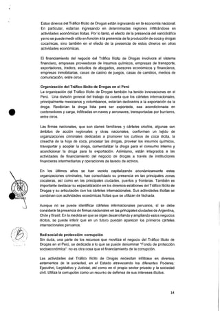 Estos dineros del Trafico Ilicito de Drogas estan ingresando en Ia economia nacional.
En particular, estarian ingresando en determinadas regiones infiltrandose en
actividades econ6micas licitas. Por lo tanto, el efecto de Ia presencia del narcotrafico
ya no se puede medir solo en fund& a la presencia de Ia producciOn de coca y drogas
cocainicas, sino tambien en el efecto de Ia presencia de estos dineros en otras
actividades econ6micas.
El financiamiento del negocio del Trafico Ilicito de Drogas involucra al sistema
financiero, empresas proveedoras de insumos quimicos, empresas de transporte,
exportadores, traders, estudios de abogados, asesores econOmicos y financieros,
empresas inmobiliarias, casas de casino de juegos, casas de cambios, medios de
comunicaciOn, entre otros.
OrganizaciOn del Trafico Ilicito de Drogas en el Pert)
La organizaci6n del Trafico Ilicito de Drogas tambien ha tenido innovaciones en el
Peru. Una division general del trabajo da cuenta que los carteles internacionales,
principalmente mexicanos y colombianos, estarian dedicados a Ia exportacion de la
droga. Recibirian la droga lista para ser exportada, sea acondicionada en
contenedores y carga, infiltradas en naves y aeronaves, transportadas por burrieres,
entre otros.
Las firmas nacionales, que son clanes familiares y carteles criollos, algunas con
ambitos de accion regionales y otras nacionales, conforman un tejido de
organizaciones criminales dedicadas a promover los cultivos de coca ilicita, la
cosecha de Ia hoja de coca, procesar las drogas, proveer los insumos quimicos,
transportar y acopiar la droga, comercializar Ia droga para el consumo interno y
acondicionar !a droga para la exportaciOn. Asimismo, estan integrados a las
actividades de financiamiento del negocio de drogas a traves de instituciones
financieras intermediarias y operaciones de lavado de activos.
En los ultimos alios se han venido capitalizando economicamente estas
organizaciones criminales, han consolidado su presencia en las principales zones
cocaleras, asi como en las principales ciudades, puertos y fronteras. Tambien es
importante destacar su especializaciOn en los diversos eslabones del Trafico !licit() de
Drogas y su articulaciOn con los carteles internacionales. Sus actividades ilicitas se
combinan con actividades econOmicas licitas que se utilizan de fachada.
Aunque no se puede identificar carteles internacionales peruanos, si se debe
considerar la presencia de firmas nacionales en las principales ciudades de Argentina,
Chile y Brasil. En la medida en que se sigan desarrollando y ampliando estos negocios
ilicitos, se puede inferir que en un futuro puedan aparecer los primeros carteles
internacionales peruanos.
Red social de proteccion: corrupcion
Sin duda, una parte de los recursos que moviliza el negocio del Trafico Ilicito de
Drogas en el Peru, se dedicada a lo que se puede denominar "Fondo de proteccion
socioeconOmica": no es otra cosa que el financiamiento de Ia corrupcion.
Las actividades del Trafico Ilicito de Drogas necesitan infiltrase en diversos
estamentos de Ia sociedad, en el Estado atravesando los diferentes Poderes:
Ejecutivo, Legislativo y Judicial; asi como en el propio sector privado y Ia sociedad
civil. Utiliza Ia corrupciOn como un recurso de defensa de sus intereses ilicitos.
14
 